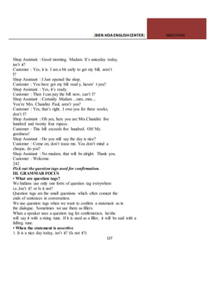 [BIEN HOAENGLISHCENTER] 0903774745
127
Shop Assistant : Good morning, Madam. It’s aniceday today,
isn’t it?
Customer : Yes, it is. I am a bit early to get my bill, aren’t
I?
Shop Assistant : I Just opened the shop.
Customer : You have got my bill read y, haven’ t you?
Shop Assistant : Yes, it’s ready.
Customer : Then I can pay the bill now, can’t I?
Shop Assistant : Certainly Madam ...mm...mm....
You’re Mrs. Chandini Paul, aren’t you?
Customer : Yes, that’s right. I owe you for three weeks,
don’t I?
Shop Assistant : Oh yes, here you are Mrs.Chandini five
hundred and twenty four rupees.
Customer : This bill exceeds five hundred. Oh! My
goodness!
Shop Assistant : Do you still say the day is nice?
Customer : Come on, don’t tease me. You don’t mind a
cheque, do you?
Shop Assistant : No madam, that will be alright. Thank you.
Customer : Welcome.
242
Pick out the question tags used for confirmation.
III. GRAMMAR FOCUS
• What are question tags?
We Indians use only one form of question tag everywhere
i.e.,Isn’t it? or Is it not?
Question tags are the small questions which often comeat the
ends of sentences in conversation.
We use question tags when we want to confirm a statement as in
the dialogue. Sometimes we use them as fillers.
When a speaker uses a question tag for confirmation, he/she
will say it with a rising tune. If it is used as a filler, it will be said with a
falling tune.
• When the statement is assertive
1. It is a nice day today, isn’t it? (Is not it?)
 