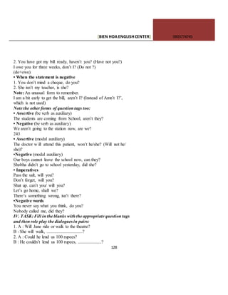 [BIEN HOAENGLISHCENTER] 0903774745
128
2. You have got my bill ready, haven’t you? (Have not you?)
I owe you for three weeks, don’t I? (Do not ?)
(do+owe)
• When the statement is negative
1. You don’t mind a cheque, do you?
2. She isn’t my teacher, is she?
Note: An unusual form to remember.
I am a bit early to get the bill, aren’t I? (Instead of Amn’t I?’,
which is not used)
Note the other forms of question tags too:
• Assertive (be verb as auxiliary)
The students are coming from School, aren’t they?
• Negative (be verb as auxiliary)
We aren’t going to the station now, are we?
243
• Assertive (modal auxiliary)
The doctor w ill attend this patient, won’t he/she? (Will not he/
she)?
•Negative (modal auxiliary)
Our boys cannot leave the school now, can they?
Shobha didn’t go to school yesterday, did she?
• Imperatives
Pass the salt, will you?
Don’t forget, will you?
Shut up. can’t you/ will you?
Let’s go home, shall we?
There’s something wrong, isn’t there?
•Negative words
You never say what you think, do you?
Nobody called me, did they?
IV. TASK: Fill in the blanks with the appropriate question tags
and then role play the dialogues in pairs:
1. A : Will Jane ride or walk to the theatre?
B : She will walk, ................................?
2. A : Could he lend us 100 rupees?
B : He couldn’t lend us 100 rupees, .....................?
 