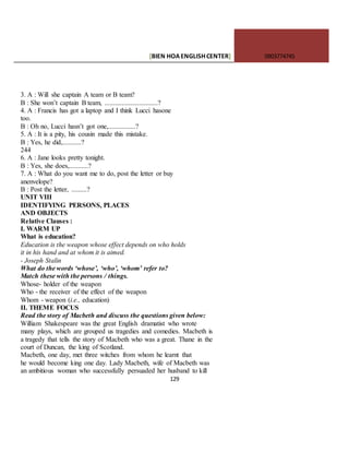 [BIEN HOAENGLISHCENTER] 0903774745
129
3. A : Will she captain A team or B team?
B : She won’t captain B team, ...............................?
4. A : Francis has got a laptop and I think Lucci hasone
too.
B : Oh no, Lucci hasn’t got one,................?
5. A : It is a pity, his cousin made this mistake.
B : Yes, he did,...........?
244
6. A : Jane looks pretty tonight.
B : Yes, she does,...........?
7. A : What do you want me to do, post the letter or buy
anenvelope?
B : Post the letter, .........?
UNIT VIII
IDENTIFYING PERSONS, PLACES
AND OBJECTS
Relative Clauses :
I. WARM UP
What is education?
Education is the weapon whose effect depends on who holds
it in his hand and at whom it is aimed.
- Joseph Stalin
What do the words ‘whose’, ‘who’, ‘whom’ refer to?
Match these with the persons / things.
Whose- holder of the weapon
Who - the receiver of the effect of the weapon
Whom - weapon (i.e., education)
II. THEME FOCUS
Read the story of Macbeth and discuss the questions given below:
William Shakespeare was the great English dramatist who wrote
many plays, which are grouped us tragedies and comedies. Macbeth is
a tragedy that tells the story of Macbeth who was a great. Thane in the
court of Duncan, the king of Scotland.
Macbeth, one day, met three witches from whom he learnt that
he would become king one day. Lady Macbeth, wife of Macbeth was
an ambitious woman who successfully persuaded her husband to kill
 