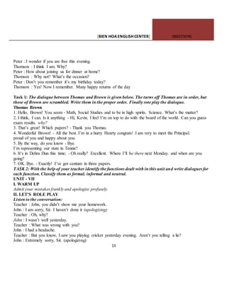 [BIEN HOAENGLISHCENTER] 0903774745
13
Peter : I wonder if you are free this evening.
Thomson : I think I am. Why?
Peter : How about joining us for dinner at home?
Thomson : Why not? What’s the occasion?
Peter : Don’t you remember it’s my birthday today?
Thomson : Yes! Now I remember. Many happy returns of the day
.
Task 1: The dialogue between Thomas and Brown is given below. The turns off Thomas are in order, but
those of Brown are scrambled. Write them in the proper order. Finally rote play the dialogue.
Thomas Brown
1. Hello, Brown! You seem - Math, Social Studies and to be in high spirits. Science. What’s the matter?
2. I think, I can. Is it anything - Hi, Kevin. I feel I’m on top to do with the board of the world. Can you guess
exam results. why?
3. That’s great! Which papers? - Thank you Thomas.
4. Wonderful Brown! - All the best. I’m in a hurry Hearty congrats! I am very to meet the Principal.
proud of you and happy about you.
5. By the way, do you know - Bye.
I’m representing our state in Tennis?
6. It’s in Dehra Dun this time; - Oh really? Excellent. Where I’ll be there next Monday. and when are you
going?
7. OK. Bye. - Exactly! I’ve got centum in three papers.
TASK 2: With the help of your teacher identify the functions dealt with in this unit and write dialogues for
each function. Classify them as formal, informal and neutral.
UNIT - VII
I. WARM UP
Admit your mistakes frankly and apologize profusely.
II. LET’S ROLE PLAY
Listen to the conversation:
Teacher : John, you didn’t show me your homework.
John : I am sorry, Sir. I haven’t done it (apologizing)
Teacher : Oh, why?
John : I wasn’t well yesterday.
Teacher : What was wrong with you?
John : I had a headache.
Teacher : But you know, I saw you playing cricket yesterday evening. Aren’t you telling a lie?
John : Extremely sorry, Sir. (apologizing)
 