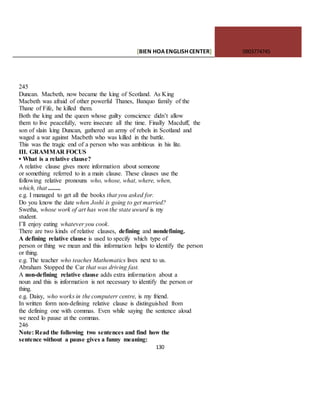 [BIEN HOAENGLISHCENTER] 0903774745
130
245
Duncan. Macbeth, now became the king of Scotland. As King
Macbeth was afraid of other powerful Thanes, Banquo family of the
Thane of Fife, he killed them.
Both the king and the queen whose guilty conscience didn’t allow
them to live peacefully, were insecure all :the time. Finally Macduff, the
son of slain king Duncan, gathered an army of rebels in Scotland and
waged a war against Macbeth who was killed in the battle.
This was the tragic end of a person who was ambitious in his lite.
III. GRAMMAR FOCUS
• What is a relative clause?
A relative clause gives more information about someone
or something referred to in a main clause. These clauses use the
following relative pronouns who, whose, what, where, when,
which, that ........
e.g. I managed to get all the books that you asked for.
Do you know the date when Joshi is going to get married?
Swetha, whose work of art has won the state uwurd is my
student.
I’ll enjoy eating whatever you cook.
There are two kinds of relative clauses, defining and nondefining.
A defining relative clause is used to specify which type of
person or thing we mean and this information helps to identify the person
or thing.
e.g. The teacher who teaches Mathematics lives next to us.
Abraham Stopped the Car that was driving fast.
A non-defining relative clause adds extra information about a
noun and this is information is not necessary to identify the person or
thing.
e.g. Daisy, who works in the computerr centre, is my friend.
In written form non-defining relative clause is distinguished from
the defining one with commas. Even while saying the sentence aloud
we need lo pause at the commas.
246
Note: Read the following two sentences and find how the
sentence without a pause gives a funny meaning:
 