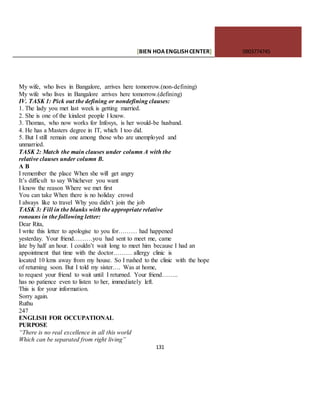 [BIEN HOAENGLISHCENTER] 0903774745
131
My wife, who lives in Bangalore, arrives here tomorrow.(non-defining)
My wife who lives in Bangalore arrives here tomorrow.(defining)
IV. TASK 1: Pick out the defining or nondefining clauses:
1. The lady you met last week is getting married.
2. She is one of the kindest people I know.
3. Thomas, who now works for Infosys, is her would-be husband.
4. He has a Masters degree in IT, which I too did.
5. But I still remain one among those who are unemployed and
unmarried.
TASK 2: Match the main clauses under column A with the
relative clauses under column B.
A B
I remember the place When she will get angry
It’s difficult to say Whichever you want
I know the reason Where we met first
You can take When there is no holiday crowd
I always like to travel Why you didn’t join the job
TASK 3: Fill in the blanks with the appropriate relative
ronouns in the following letter:
Dear Rita,
I write this letter to apologise to you for……… had happened
yesterday. Your friend………you had sent to meet me, came
late by half an hour. I couldn’t wait long to meet him because I had an
appointment that time with the doctor……… allergy clinic is
located 10 kms away from my house. So I rushed to the clinic with the hope
of returning soon. But I told my sister…. Was at home,
to request your friend to wait until I returned. Your friend……..
has no patience even to listen to her, immediately left.
This is for your information.
Sorry again.
Ruthu
247
ENGLISH FOR OCCUPATIONAL
PURPOSE
“There is no real excellence in all this world
Which can be separated from right living”
 