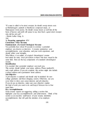 [BIEN HOAENGLISHCENTER] 0903774745
133
“If a man is called to be street sweeper, he should sweep streets even
as Michielangelo paintedt or Beethoven composed music, or
Shakespeare wrote poetry. He should sweep streets so well that all the
hosts of heaven and earth will pause to say, here lived a great street sweeper
who did his job well’’.
-.Martin Luther King, Jr.
249
A. Preparing appropriate CV/
Curriculum Vitae/ Resume
Fundamentals of a Good Chrological Resume
You probably have about 30 seconds to convince u potential
employer you deserve as interview. A resume summarises your
accomplishments, your education, and your work experience, and
should reflect your strengths.
Wha follows is an outline of a typical chronological resume
best suited for entry -level job seekers or those who have stayed in the
same field. Here are the key components of a standard chronological
resume.
Identification
It is essential that a potential employer can reach you.
This section should include your name, address, Phone number(S)
and e-mail address. If you are a student, this section might also include
a school address and a permanent home address.
Job Objective
A job objective is optional and should only be included for new
college graduates and those changing careers. Otherwise, use you
cover letter to show your career interests and job objective.
If you do use an objective, make sure your objective explain
the kind of work you want to do. and keep it between two to four
typed lines.
Key Accomplishments
Some resume experts are suggesting adding a section that
highlights your key accomplishments and achievements. ‘Think of the
section as an executive sumFrancis of your resume; identifyke
accomplishments that will grab the attention of an employer.
250
 