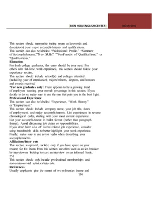 [BIEN HOAENGLISHCENTER] 0903774745
134
This section should summarise (using nouns as keywords and
descriptors) your major accomplishments and qualifications.
This section can also be labelled “Professional Profile,” “Summarv
of Accomplishments,””Key Skills,” “”SumFrancis of ‘Qualificalions,” or
“Qualifications.”
Education
For fresh college graduates, this entry should be your next. For
others with full-lime work experience, this section should follow your
experience section.
This section should include school{s) and colleges attended
(including year of attendance), majors/minors, degrees, and honours
and awards received.
*For new graduates only: There appears to be a growing trend
of employers wanting your overall percentage in this section. If you
decide to do so, make sure to use the one that puts you in the best 1ight.
Professional Experience
This section can also be labelled “Experience, “Work History,”
or “Employment.”
This section should include company name, your job title, dates
of employment, and major accomplishments. List experiences in reverse
chronological order, starting with your most current experience.
List your accomplishment in bullet format (rather than paragraph
format). Avoid discussing job duties or responsibilities.
If you don’t have a lot of’ career-related job experience, consider
using transferable skills to better highlight your work experience.
Finally, make sure to use action verbs when describing your
accomplishments.
Affiliations/Inter ests
This section is optional; include only if you have space on your
resume for for. Items from this section are often used as an ice-breaker
by interviewers looking to start an interview on an informal basis.
251
This section should only include professional memberships and
non-controversial activities/interests.
References
Usually applicants give the names of two references (name and
 