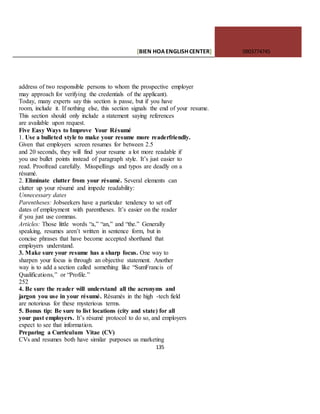 [BIEN HOAENGLISHCENTER] 0903774745
135
address of two responsible persons to whom the prospective employer
may approach for verifying the credentials of the applicant).
Today, many experts say this section is passe, but if you have
room, include it. If nothing else, this section signals the end of your resume.
This section should only include a statement saying references
are available upon request.
Five Easy Ways to Improve Your Résumé
1. Use a bulleted style to make your resume more readerfriendly.
Given that employers screen resumes for between 2.5
and 20 seconds, they will find your resume a lot more readable if
you use bullet points instead of paragraph style. It’s just easier to
read. Proofread carefully. Misspellings and typos are deadly on a
résumé.
2. Eliminate clutter from your résumé. Several elements can
clutter up your résumé and impede readability:
Unnecessary dates
Parentheses: Jobseekers have a particular tendency to set off
dates of employment with parentheses. It’s easier on the reader
if you just use commas.
Articles: Those little words “a,” “an,” and “the.” Generally
speaking, resumes aren’t written in sentence form, but in
concise phrases that have become accepted shorthand that
employers understand.
3. Make sure your resume has a sharp focus. One way to
sharpen your focus is through an objective statement. Another
way is to add a section called something like “SumFrancis of
Qualifications,” or “Profile.”
252
4. Be sure the reader will understand all the acronyms and
jargon you use in your résumé. Résumés in the high -tech field
are notorious for these mysterious terms.
5. Bonus tip: Be sure to list locations (city and state) for all
your past employers. It’s résumé protocol to do so, and employers
expect to see that information.
Preparing a Curriculum Vitae (CV)
CVs and resumes both have similar purposes us marketing
 