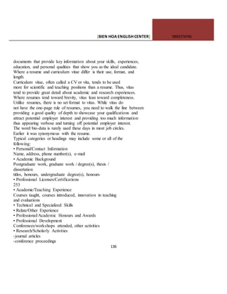[BIEN HOAENGLISHCENTER] 0903774745
136
documents that provide key information about your skills, experiences,
education, and personal qualities that show you as the ideal candidate.
Where a resume and curriculum vitae differ is their use, format, and
length.
Curriculum vitae, often called a CV or vita, tends to be used
more for scientific and teaching positions than a resume. Thus, vitas
tend to provide great detail about academic and research experiences.
Where resumes tend toward brevity, vitas lean toward completeness.
Unlike resumes, there is no set format to vitas. While vitas do
not have the one-page rule of resumes, you need to walk the line between
providing a good quality of depth to showcase your qualifications and
attract potential employer interest and providing too much information
thus appearing verbose and turning off potential employer interest.
The word bio-data is rarely used these days in most job circles.
Earlier it was synonymous with the resume.
Typical categories or headings may include some or all of the
following:
• Personal/Contact Information
Name, address, phone number(s), e-mail
• Academic Background
Postgraduate work, graduate work / degree(s), thesis /
dissertation
titles, honours, undergraduate degree(s), honours
• Professional Licenses/Certifications
253
• Academic/Teaching Experience
Courses taught, courses introduced, innovation in teaching
and evaluations
• Technical and Specialized Skills
• Relate/Other Experience
• Professional/Academic Honours and Awards
• Professional Development
Conferences/workshops attended, other activities
• Research/Scholarly Activities
-journal articles
-conference proceedings
 
