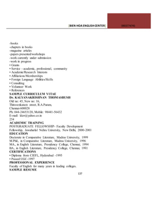 [BIEN HOAENGLISHCENTER] 0903774745
137
-books
-chapters in books
-magazine articles
-papers presented/workshops
-work currently under submission
-work in progress
• Grants
• Service - academic, professional, community
• Academic/Research Interests
• Affiliations/Memberships
• Foreign Language Abilities/Skills
• Consulting
• VoIunteer Work
• References
SAMPLE CURRICULUM V1TAE
Dr. KALYANAKRISHNAN THOMASBUSH
Old no: 45, New no: 16,
Thiruvenkatam street, R.A.Puram,
Chennai-600028
Ph: 044-24653120, Mobile: 98441-56432
E-maiI: kkrr@yahoo.co.in
254
ACADEMIC TRAINING
POSTGRADUATE FELLOWSHIP- Faculty Development
Fellowship, Jawaharlal Nehru University, New Delhi, 2000-2001
EDUCATION
Doctorate in Comparative Literature, Madras University, 1999
M.Phil., in Comparative Literature, Madras University, 1996
MA., in English Literature, Presidency College, Chennai, 1994
BA., in English Literature, Presidency College, Chennai, 1991
CERTIFICATIONS
• Diploma from CIEFL, Hyderabad -1995
• Passed UGC-1997
PROFESSIONAL EXPERIENCE
Faculty of English for many years in leading colleges.
SAMPLE RESUME
 