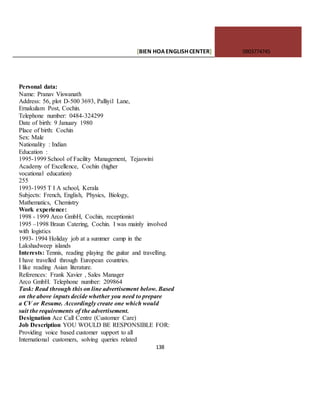 [BIEN HOAENGLISHCENTER] 0903774745
138
Personal data:
Name: Pranav Viswanath
Address: 56, plot D-500 3693, Palliyil Lane,
Ernakulam Post, Cochin.
Telephone number: 0484-324299
Date of birth: 9 January 1980
Place of birth: Cochin
Sex: Male
Nationality : Indian
Education :
1995-1999 School of Facility Management, Tejaswini
Academy of Excellence, Cochin (higher
vocational education)
255
1993-1995 T I A school, Kerala
Subjects: French, English, Physics, Biology,
Mathematics, Chemistry
Work experience:
1998 - 1999 Arco GmbH, Cochin, receptionist
1995 –1998 Braun Catering, Cochin. I was mainly involved
with logistics
1993- 1994 Holiday job at a summer camp in the
Lakshadweep islands
Interests: Tennis, reading playing the guitar and travelling.
I have travelled through European countries.
I like reading Asian literature.
References: Frank Xavier , Sales Manager
Arco GmbH. Telephone number: 209864
Task: Read through this on line advertisement below. Based
on the above inputs decide whether you need to prepare
a CV or Resume. Accordingly create one which would
suit the requirements of the advertisement.
Designation Ace Call Centre (Customer Care)
Job Description YOU WOULD BE RESPONSIBLE FOR:
Providing voice based customer support to all
International customers, solving queries related
 