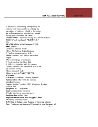 [BIEN HOAENGLISHCENTER] 0903774745
139
to the product, maintaining and updating the
customer and vendor database, updating the
knowledge of customers related to the product
line and demonstrating a professional attitude
among peers, customers and clients
DesiredProfile Candidates residing in “CHENNAI/SCR
REGION” only need apply *B.E/B.Tech /
256
BCA/MCA/B.Sc M.Sc/Engineers NEED
NOT APPLY*
Candidate’s Desired Profile:
1 Class XII/Diploma holder/Graduate
2. Excellent communication skills
3.Good command over spoken and written
English
4.Good knowledge of computers
5. Good telephone handling skills
6. Ability to empathise with the customer
7.Smart, confident and enthusiastic with a flair
for customer service
8.Good analytical skills
9.Open to work in NIGHT SHIFTS
Maximum
experience 0-6 months/ Freshers preferred
Remuneration The best in the Industry
Location Chennai
Contact Sonika Consultant ITES Manpower Services
IndiaPvt. Ltd.
Telephone 91-11-51528386
Email sonika@manpower.co.in
Website http://www.manpower.co.in
Job Posted on 09 Dec 2003
RegisteredUsers Click here to Apply Online
* Courtesy www.naukri.com
B. Writing techniques and formats of Covering letters:
Note: You have a maximum of 20 seconds to wow the reader of
 