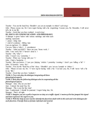 [BIEN HOAENGLISHCENTER] 0903774745
14
Teacher : You are the head boy. Shouldn‘t you set an example to others? (advising)
John : Please excuse me, Sir. I now regret having told a lie. (regretting) I assure you, Sir. Hereafter, I will never
tell a lie in my life.
Teacher : Good that you have realized. (comforting)
III. FOCUS ON COMMUNICATION AND PHONOLOGY
A dialogue is given below with various markings and what each
marking represents:
/ - pause - rising tune
// -end of a sentence - falling tune
I am an engi’neer [‘] - stress
Can you ‘bake a ‘cake [ _ ] - prominence
Teacher : ‘John/.you’didn’t ‘show me your ‘home work. //
John : I am ‘sorry Sir// I ‘haven’t done it. //
Teacher : Oh, ‘why? //
John : I wasn’t we;; ‘yesterday //
Teacher : What was ‘wrong with you ? //
John : I had a ‘headache. //
Teacher : But you knows / I ‘saw you ‘playing ‘cricket // yesterday ‘evening.// Aren’t you ‘telling a ‘lie? //
John : Ex’tremely ‘sorry, Sir.//
Teacher : You are the ‘head boy of the ‘class; / Shouldn’t you ‘set an e’xample to ‘others //
John : ‘Please ex’cuse me, Sir. // I ‘now reg’ret having ‘told a ‘lie.// I as’sure you, Sir, /I will ‘never ‘tell a ‘lie
in my ‘life.//
Teacher : Good that you have ‘realized.//
TASK 1: Now role play the dialogue integrating all these
phonological aspects.
TASK 2: Role play the following dialogue also in cooperating all the
phonological aspects.
Manager : Jane, why are you late?
Jane : I missed the usual bus, Sir.
Manager : This is not the first time!
Jane : I understand. I should be punctual. I regret being late, Sir.
Manager : That’s all right.
TASK 3: Imagine you are a police inspector on duty at a traffic signal. A motorcyclist has jumped the signal
and later expresses his regret to you.
TASK 4: With the help of your teacher identify the functions dealt with in this unit and write dialogues for
each function. Classify them as formal, informal and neutral.
 