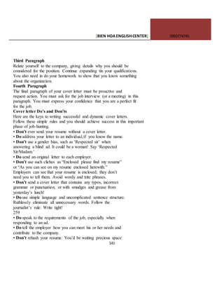 [BIEN HOAENGLISHCENTER] 0903774745
141
Third Paragraph
Relate yourself to the company, giving details why you should be
considered for the position. Continue expanding tin your qualifications.
You also need in do your homework to show that you know something
about the organization.
Fourth Paragraph
The final paragraph of your cover letter must be proactive and
request action. You must ask for the job interview (or a meeting) in this
paragraph. You must express your confidence that you are a perfect fit
for the job.
Cover letter Do’s and Don’ts
Here are the keys to writing successful and dynamic cover letters.
Follow these simple rules and you should achieve success in this important
phase of job-hunting.
• Don’t ever send your resume without a cover letter.
• Do address your letter to an individual,if you know the name.
• Don’t use a gender bias, such as ‘Respected sir’ when
answering a blind ad. It could be a woman! Say ‘Respected
Sir/Madam.’
• Do send an original letter to each employer.
• Don’t use such cliches as “Enclosed please find my resume”
or “As you can see on my resume enclosed herewith.”
Employers can see that your resume is enclosed; they don’t
need you to tell them. Avoid wordy and trite phrases.
• Don’t send a cover letter that contains any typos, incorrect
grammar or punctuation; or with smudges and grease from
yesterday’s lunch!
• Do use simple language and uncomplicated sentence structure.
Ruthlessly eliminate all unnecessary words. Follow the
journalist’s rule: Write tight!
259
• Do speak to the requirements of the job, especially when
responding to an ad.
• Do tell the employer how you can meet his or her needs and
contribute to the company.
• Don’t rehash your resume. You’d be waiting precious space
 