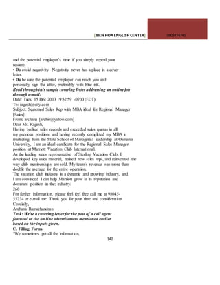 [BIEN HOAENGLISHCENTER] 0903774745
142
and the potential employer’s time if you simply repeal your
resume.
• Do avoid negativity. Negativity never has a place in a cover
letter.
• Do be sure the potential employer can reach you and
personally sign the letter, preferably with blue ink.
Read through this sample covering letter addressing an online job
through e-mail:
Date: Tues, 15 Dec 2003 19:52:59 -0700 (EDT)
To: ragesh@sify.com
Subject: Seasoned Sales Rep with MBA ideal for Regional Manager
[Sales]
From: archana [archie@yahoo.com]
Dear Mr. Ragesh,
Having broken sales records and exceeded sales quotas in all
my previous positions and having recently completed my MBA in
marketing from the State School of Managerial leadership at Osmania
University, I am an ideal candidate for the Regional Sales Manager
position at Marriott Vacation Club International.
As the leading sales representative of Sterling Vacation Club, I
developed key sales material, trained new sales reps, and reinvented the
way club memberships are sold. My team’s revenue was more than
double the average for the entire operation.
The vacation club industry is a dynamic and growing industry, and
I am convinced I can help Marriott grow in its reputation and
dominant position in the: industry.
260
For further information, please feel feel free call me at 98045-
55234 or e-mail me. Thank you for your time and consideration.
Cordially,
Archana Ramachandran
Task: Write a covering letter for the post of a call agent
featured in the on line advertisement mentioned earlier
based on the inputs given.
C. Filling Forms
“We sometimes get all the information,
 