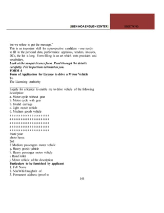 [BIEN HOAENGLISHCENTER] 0903774745
143
but we refuse to get the message.”
This is an important skill for a prospective candidate - one needs
to fill in the personal data, performance appraisal, tenders, invoices,
DCs, the list is long. Form filling is an art which tests precision and
vocabulary.
Look at the sample licence form. Read through the details
carefully. Fill in portions relevant to you.
FORM 4
Form of Application for Licence to drive a Motor Vehicle
To
The Licensing Authority
__________________
I apply for a licence to enable me to drive vehicle of the following
description:
a. Motor cycle without gear
b. Motor cycle with gear
b. Invalid carriage
c. Light motor vehicle
d. Medium goods vehicle
a a a a a a a a a a a a a a a a a a
a a a a a a a a a a a a a a a a a a
a a a a a a a a a a a a a a a a a a
a a a a a a a a a a a a a a a a a a
a a a a a a a a a a a a a a a a a a
Paste your
photo herea
261
f. Medium passengers motor vehicle
g, Heavy goods vehicle
h. Heavy passenger motor vehicle
i. Road roller
j. Motor vehicle of the description
Particulars to be furnished by applicant
1. Full Name
2. Son/Wife/Daughter of
3. Permanent address (proof to
 