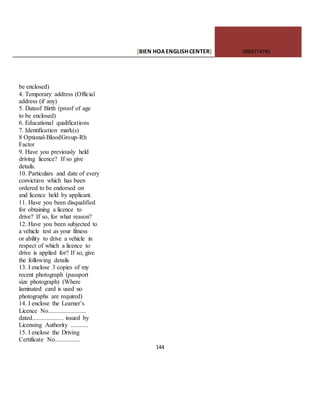 [BIEN HOAENGLISHCENTER] 0903774745
144
be enclosed)
4. Temporary address (Official
address (if any)
5. Dateof Birth (proof of age
to be enclosed)
6. Educational qualifications
7. Identification mark(s)
8 Optional-BloodGroup-Rh
Factor
9. Have you previously held
driving licence? If so give
details.
10. Particulars and date of every
conviction which has been
ordered to be endorsed on
and licence held by applicant.
11. Have you been disqualified
for obtaining a licence to
drive? If so, for what reason?
12. Have you been subjected to
a vehicle test as your fitness
or ability to drive a vehicle in
respect of which a licence to
drive is applied for? If so, give
the following details
13. I enclose 3 copies of my
recent photograph (passport
size photograph) (Where
laminated card is used no
photographs are required)
14. I enclose the Learner’s
Licence No........................
dated.................... issued by
Licensing Authority ...........
15. I enclose the Driving
Certificate No................
 
