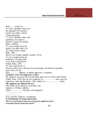 [BIEN HOAENGLISHCENTER] 0903774745
145
dated...........issued by.........
16. I have submitted along with
the application for Learner’s
Licence the written consent
of parent/guardian.
17. I have submitted along with
application for Learner’s
Licence/I enclose the medical
fitness certificate.
18. I am exempted from the
medical test under Rule 6 of
the Central Motor Vehicle:
Rules. 1989
Date of Test Testing Authority Results of Test
19. I am exempted from the
preliminary test under Rule
11(2) of the Central Motor
Vehicle Rules, 1989.
20. I have paid the fee of
I hereby declare that to the best of my knowledge and belief the particulars
given above are true.
Date................... Signature or thumb impression or applicant.
Certificate of test of competence to drive
The applicant has passed the test prescribed under rule 15 of the Central Motor
Vehicle Rules, 1989. The test was conducted on ......................... (here enter the
registration mark and description of the vehicle) on ............................. (date)
The applicant has failed in the test
(The details of the deficiency to be listed out)
Signature of Testing Authority
Dated......................... Full name and designation
.................................
.................................
(Two specimen signatures of applicant)
D. Participating in Group discussions:
This is a conversation between a prospective applicant and a
counsellor about Group Discussion:
 