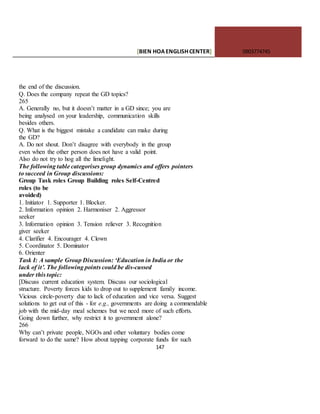 [BIEN HOAENGLISHCENTER] 0903774745
147
the end of the discussion.
Q. Does the company repeat the GD topics?
265
A. Generally no, but it doesn’t matter in a GD since; you are
being analysed on your leadership, communication skills
besides others.
Q. What is the biggest mistake a candidate can make during
the GD?
A. Do not shout. Don’t disagree with everybody in the group
even when the other person does not have a valid point.
Also do not try to hog all the limelight.
The following table categorises group dynamics and offers pointers
to succeed in Group discussions:
Group Task roles Group Building roles Self-Centred
roles (to be
avoided)
1. Initiator 1. Supporter 1. Blocker.
2. Information opinion 2. Harmoniser 2. Aggressor
seeker
3. Information opinion 3. Tension reliever 3. Recognition
giver seeker
4. Clarifier 4. Encourager 4. Clown
5. Coordinator 5. Dominator
6. Orienter
Task I: A sample Group Discussion: ‘Education in India or the
lack of it’. The following points could be dis-cussed
under this topic:
[Discuss current education system. Discuss our sociological
structure. Poverty forces kids to drop out to supplement family income.
Vicious circle-poverty due to lack of education and vice versa. Suggest
solutions to get out of this - for e.g., governments are doing a commendable
job with the mid-day meal schemes but we need more of such efforts.
Going down further, why restrict it to government alone?
266
Why can’t private people, NGOs and other voluntary bodies come
forward to do the same? How about tapping corporate funds for such
 