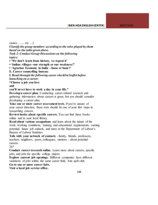 [BIEN HOAENGLISHCENTER] 0903774745
148
causes ........ etc ....]
Classify the group members according to the roles played by them
based on the table given above.
Task 2: Conduct Group Discussions on the following
topics:
• ‘We don’t learn from history, we repeat it’
• ‘Indian villages -our strength or our weakness?’
• ‘Agrarian Economy in India - boon or bane?’
E. Career counselling bureau:
I. Read through the following career checklist leaflet before
launching on a career:
“Choose a job you love
and
you’ll never have to work a day in your life.”
Developa career plan. Conducting career-related research and
gathering information about careers is great, but you should consider
developing a career plan.
Take one or more career assessment tests. If you’re unsure of
your career direction, these tests should be one of your first steps in
researching careers.
Review books about specific careers. You can find these books
online and in your local library.
Read about various occupations and learn about the nature of the
work, working conditions, training and educational requirements, earning
potential, future job outlook, and more in the Department of Labour’s
Bureau of Labour Statistics.
Talk with your network of contacts - family, friends, professors,
teachers, neighbors, peers, colleagues, mentors - about potential
careers.
267
Conduct career research online. Learn more about careers, specific
jobs, and jobs for specific college majors.
Explore current job openings. Different companies have different
variations of jobs within the same career field. Join ajob club.
Go to one or more career fairs.
Visit a local job service office.
 