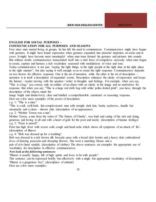 [BIEN HOAENGLISHCENTER] 0903774745
15
ENGLISH FOR SOCIAL PURPOSES -
COMMUNICATION FOR ALL PURPOSES AND SEASONS
Ever since man started living in groups, he has felt the need to communicate. Communication might have begun
with gestures. It might have found expression when gestures expanded into pictorial depiction on rocks and in
caves. It might have become more meaningfu1 when man trans formed his gestures and pictures into sounds.
But without doubt, communication transcended itself into a vital force of compulsive necessity when man began
to create, capture and harness a rich vocabulary seasoned with modulations of voice and tone.
Today communication is not just, “saying the right things to the right people at the right time at the right place
in the right manner”, but also saying it well enough so as to create the right response. Communication depends
on two factors for effective response. One is the art of narration, while the other is the art of description -
narration is in itself a description of sequential events. Description enhances the clarity of expression and keeps
the listener / reader moving with the speaker / writer in thoughts and feelings. For example, when you say,
“This is a bag,” you convey only an outline of an object with no clarity in the image and no motivation for
response. But when you say: “This is a large red cloth bag with white polka dotted print”, you have, through the
description of the object, made the
image bright and distinctively clear and kindled a comprehensible emotional or reasoning response.
Here are a few more examples of the power of description:
e.g. 1: “This is a man.”
“This is a tall, well-built, fair-complexioned man with straight dark hair, bushy eyebrows., handle bar
moustache and a clean – shaven chin. (description of an appearance)
e.g. 2: “Mother Teresa was a nun”.
Mother Teresa, a nun from the order of ‘The Sisters of Charity’, was kind and caring of the sick and dying,
generous and loving to all and with a heart of gold for the poor and needy. (description of human feelings)
e.g. 3: “Peter is unwell”.
Peter has high fever with severe cold, cough and head-ache which shows all symptoms of an attack of’ flu’-
(description of illness)
e.g. 4: “Bob was dressed up for a wedding”.
Bob was dressed in a rich brown silk brocade saree with a broad skirt border and a heavy skirt embroidered
dress of dancing peacocks and drooping flowers, She wore a matching blouse and a
pair of skirt lined sandals. (description of clothes) The above sentences are examples the appropriate use of
vocabulary for description in effective communication.
Now look at the following sentences:
“Bharat is usually happy, full of high spirits and loves to be with people”.
This sentence can be expressed briefly but effectively with a single but appropriate vocabulary of description.
“Bharat is a gregarious boy”, (description of attitude)
Here are a few more examples:
 