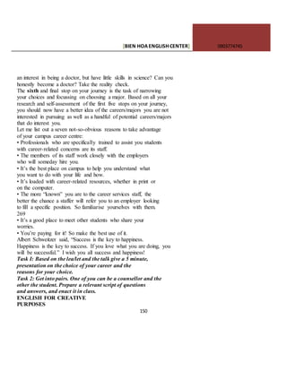 [BIEN HOAENGLISHCENTER] 0903774745
150
an interest in being a doctor, but have little skills in science? Can you
honestly become a doctor? Take the reality check.
The sixth and final stop on your journey is the task of narrowing
your choices and focussing on choosing a major. Based on all your
research and self-assessment of the first five stops on your journey,
you should now have a better idea of the careers/majors you are not
interested in pursuing as well as a handful of potential careers/majors
that do interest you.
Let me list out a seven not-so-obvious reasons to take advantage
of your campus career centre:
• Professionals who are specifically trained to assist you students
with career-related concerns are its staff.
• The members of its staff work closely with the employers
who will someday hire you.
• It’s the best place on campus to help you understand what
you want to do with your life and how.
• It’s loaded with career-related resources, whether in print or
on the computer.
• The more “known” you are to the career services staff, the
better the chance a staffer will refer you to an employer looking
to fill a specific position. So familiarise yourselves with them.
269
• It’s a good place to meet other students who share your
worries.
• You’re paying for it! So make the best use of it.
Albert Schweitzer said, “Success is the key to happiness.
Happiness is the key to success. If you love what you are doing, you
will be successful.” I wish you all success and happiness!
Task I: Based on the lea/let and the talk give a 5 minute,
presentation on the choice of your career and the
reasons for your choice.
Task 2: Get into pairs. One of you can be a counsellor and the
other the student. Prepare a relevant script of questions
and answers, and enact it in class.
ENGLISH FOR CREATIVE
PURPOSES
 
