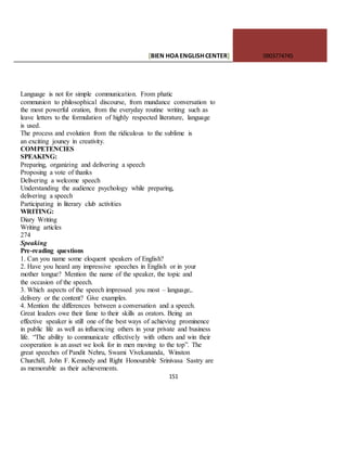 [BIEN HOAENGLISHCENTER] 0903774745
151
Language is not for simple communication. From phatic
communion to philosophical discourse, from mundance conversation to
the most powerful oration, from the everyday routine writing such as
leave letters to the formulation of highly respected literature, language
is used.
The process and evolution from the ridiculous to the sublime is
an exciting jouney in creativity.
COMPETENCIES
SPEAKING:
Preparing, organizing and delivering a speech
Proposing a vote of thanks
Delivering a welcome speech
Understanding the audience psychology while preparing,
delivering a speech
Participating in literary club activities
WRITING:
Diary Writing
Writing articles
274
Speaking
Pre-reading questions
1. Can you name some eloquent speakers of English?
2. Have you heard any impressive speeches in English or in your
mother tongue? Mention the name of the speaker, the topic and
the occasion of the speech.
3. Which aspects of the speech impressed you most – language,.
delivery or the content? Give examples.
4. Mention the differences between a conversation and a speech.
Great leaders owe their fame to their skills as orators. Being an
effective speaker is still one of the best ways of achieving prominence
in public life as well as influencing others in your private and business
life. “The ability to communicate effectively with others and win their
cooperation is an asset we look for in men moving to the top”. The
great speeches of Pandit Nehru, Swami Vivekananda, Winston
Churchill, John F. Kennedy and Right Honourable Srinivasa Sastry are
as memorable as their achievements.
 