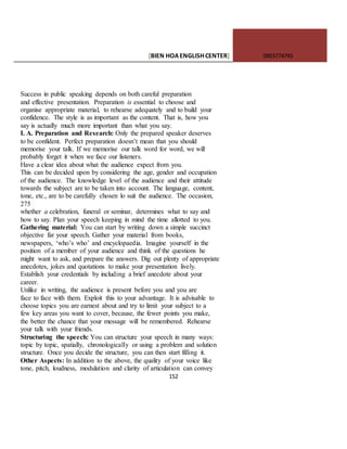 [BIEN HOAENGLISHCENTER] 0903774745
152
Success in public speaking depends on both careful preparation
and effective presentation. Preparation is essential to choose and
organise appropriate material, to rehearse adequately and to build your
confidence. The style is as important as the content. That is, how you
say is actually much more important than what you say.
I. A. Preparation and Research: Only the prepared speaker deserves
to be confident. Perfect preparation doesn’t mean that you should
memorise your talk. If we memorise our talk word for word, we will
probably forget it when we face our listeners.
Have a clear idea about what the audience expect from you.
This can be decided upon by considering the age, gender and occupation
of the audience. The knowledge level of the audience and their attitude
towards the subject are to be taken into account. The language, content,
tone, etc., are to be carefully chosen lo suit the audience. The occasion,
275
whether a celebration, funeral or seminar, determines what to say and
how to say. Plan your speech keeping in mind the time allotted to you.
Gathering material: You can start by writing down a simple succinct
objective far your speech. Gather your material from books,
newspapers, ‘who’s who’ and encyclopaedia. Imagine yourself in the
position of a member of your audience and think of the questions he
might want to ask, and prepare the answers. Dig out plenty of appropriate
anecdotes, jokes and quotations to make your presentation lively.
Establish your credentials by including a brief anecdote about your
career.
Unlike in writing, the audience is present before you and you are
face to face with them. Exploit this to your advantage. It is advisable to
choose topics you are earnest about and try to limit your subject to a
few key areas you want to cover, because, the fewer points you make,
the better the chance that your message will be remembered. Rehearse
your talk with your friends.
Structuring the speech: You can structure your speech in many ways:
topic by topic, spatially, chronologically or using a problem and solution
structure. Once you decide the structure, you can then start filling it.
Other Aspects: In addition to the above, the quality of your voice like
tone, pitch, loudness, modulation and clarity of articulation can convey
 