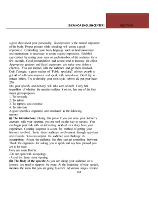 [BIEN HOAENGLISHCENTER] 0903774745
153
a great deal about your personality. Good posture is the natural alignment
of the body. Proper posture while speaking will create a good
impression. Controlling your body language such as head movement
and mannerisms is necessary to create a good impression. Establish
eye-contact by resting your eyes on each member of the audience for a
few seconds. Good pronunciation and accent tend to increase the effect.
Appropriate gestures and facial expression can make your delivery
effective. You can interact with the audience and get them involved.
Dale Carnegie, a great teacher of “Public speaking” advises people to
get rid of sulf-consciousness and speak with naturalness. Don’t try to
imitate others. Try to develop your own style. Above all, put your heart
276
into your speech, and delivery will take care of itself. Every talk
regardless of whether the speaker realizes it or not, has one of the four
major goals/purposes.
1. To persuade
2. To inform
3. To impress and convince
4. To entertain
A good speech is organized and structured in the following
manner.
(i) The introduction: During this phase if you can seize your listener’s
attention with your opening, you are well on the way to success. You
can begin your talk with an interesting incident or a story from your
experience. Creating suspense is a sure-fire method of getting your
listeners involved. Invite direct audience involvement through questions
and requests. You can surprise the audience and challenge its
assumptions. Assure the audience that they can get something theywant.
Thank the organisers for asking you to speak and say how pleased you
are to be there.
Here are some Don’ts.
-Do not open with an apology.
-Avoid the funny story opening.
(ii) The Body of the speech: As you are taking your audience on a
journey you need to signpost the route. At the beginning of your speech,
mention the areas that you are going to cover. At various stages, remind
 