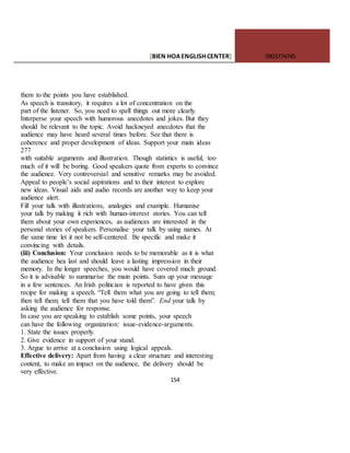[BIEN HOAENGLISHCENTER] 0903774745
154
them to the points you have established.
As speech is transitory, it requires a lot of concentration on the
part of the listener. So, you need to spell things out more clearly.
Interperse your speech with humorous anecdotes and jokes. But they
should be relevant to the topic. Avoid hackneyed anecdotes that the
audience may have heard several times before. See that there is
coherence and proper development of ideas. Support your main ideas
277
with suitable arguments and illustration. Though statistics is useful, too
much of it will be boring. Good speakers quote from experts to convince
the audience. Very controversial and sensitive remarks may be avoided.
Appeal to people’s social aspirations and to their interest to explore
new ideas. Visual aids and audio records are another way to keep your
audience alert.
Fill your talk with illustrations, analogies and example. Humanise
your talk by making it rich with human-interest stories. You can tell
them about your own experiences, as audiences are interested in the
personal stories of speakers. Personalise your talk by using names. At
the same time let it not be self-centered. Be specific and make it
convincing with details.
(iii) Conclusion: Your conclusion needs to be memorable as it is what
the audience hea last and should leave a lasting impression in their
memory. In the longer speeches, you would have covered much ground.
So it is advisable to summarise the main points. Sum up your message
in a few sentences. An Irish politician is reported to have given this
recipe for making a speech. “Tell them what you are going to tell them;
then tell them; tell them that you have told them”. End your talk by
asking the audience for response.
In case you are speaking to establish some points, your speech
can have the following organization: issue-evidence-arguments.
1. State the issues properly.
2. Give evidence in support of your stand.
3. Argue to arrive at a conclusion using logical appeals.
Effective delivery: Apart from having a clear structure and interesting
content, to make an impact on the audience, the delivery should be
very effective.
 