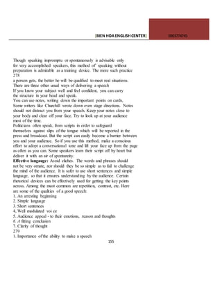 [BIEN HOAENGLISHCENTER] 0903774745
155
Though speaking impromptu or spontaneously is advisable only
for very accomplished speakers, this method of’ speaking without
preparation is admirable as a training device. The more such practice
278
a person gets, the better he will be qualified to meet real situations.
There are three other usual ways of delivering a speech
If you know your subject well and feel confident, you can carry
the structure in your head and speak.
You can use notes, writing down the important points on cards,
Some writers like Churchill wrote down even stage directions. Notes
should not distract you from your speech. Keep your notes close to
your body and clear off your face. Try to look up at your audience
most of the time.
Politicians often speak, from scripts in order to safeguard
themselves against slips of the tongue which will be reported in the
press and broadcast. But the script can easily become a barrier between
you and your audience. So if you use this method, make a conscious
effort to adopt a conversational tone and lift your face up from the page
as often as you can. Some speakers learn their script off by heart but
deliver it with an air of spontaneity.
Effective langauge: Avoid cliches. The words and phrases should
not be very ornate, nor should they be so simple as to fail to challenge
the mind of the audience. It is safer to use short sentences and simple
language, so that it ensures understanding by the audience. Certain
rhetorical devices can be effectively used for getting the key points
across. Among the most common are repetition, contrast, etc. Here
are some of the qualities of a good speech:
1. An arresting beginning
2. Simple language
3. Short sentences
4, Well modulated voi ce
5. Audience appeal - to their emotions, reason and thoughts
6. A fitting conclusion
7. Clarity of thought
279
1. Importance of’the ability to make a speech
 