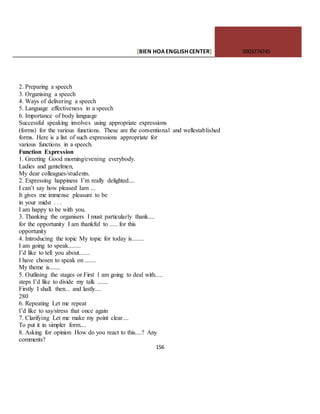 [BIEN HOAENGLISHCENTER] 0903774745
156
2. Preparing a speech
3. Organising a speech
4. Ways of delivering a speech
5. Language effectiveness in a speech
6. Importance of body language
Successful speaking involves using appropriate expressions
(forms) for the various functions. These are the conventional and wellestablished
forms. Here is a list of such expressions appropriate for
various functions in a speech.
Function Expression
1. Greeting Good morning/evening everybody.
Ladies and gentelmen,
My dear colleagues/students.
2. Expressing happiness I’m really delighted....
I can’t say how pleased Iam ...
It gives me immense pleasure to be
in your midst . . .
I am happy to be with you.
3. Thanking the organisers I must particularly thank....
for the opportunity I am thankful to ..... for this
opportunity
4. Introducing the topic My topic for today is........
I am going to speak........
I’d like to tell you about.......
I have chosen to speak on .......
My theme is.......
5. Outlining the stages or First 1 am going to deal with.....
steps I’d like to divide my talk .......
Firstly I shall. then... and lastly....
280
6. Repeating Let me repeat
I’d like to say/stress that once again
7. Clarifying Let me make my point clear....
To put it in simpler form....
8. Asking for opinion How do you react to this....? Any
comments?
 