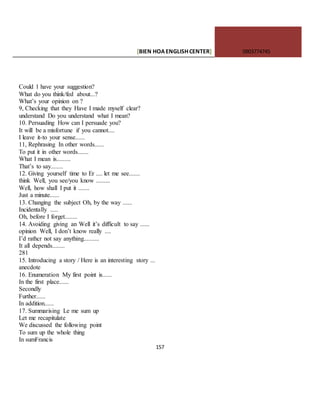[BIEN HOAENGLISHCENTER] 0903774745
157
Could 1 have your suggestion?
What do you think/fed about...?
What’s your opinion on ?
9, Checking that they Have I made myself clear?
understand Do you understand what I mean?
10. Persuading How can I persuade you?
It will be a misfortune if you cannot....
I leave it-to your sense......
11, Rephrasing In other words......
To put it in other words.......
What I mean is.........
That’s to say........
12. Giving yourself time to Er .... let me see.......
think Well, you see/you know .........
Well, how shall I put it .......
Just a minute......
13. Changing the subject Oh, by the way ......
Incidentally .....
Oh, before I forget........
14. Avoiding giving an Well it’s difficult to say ......
opinion Well, I don’t know really ....
I’d rathcr not say anything..........
It all depends........
281
15. Introducing a story / Here is an interesting story ...
anecdote
16. Enumeration My first point is......
In the first place......
Secondly
Further......
In addition......
17. Summarising Le me sum up
Let me recapitulate
We discussed the following point
To sum up the whole thing
In sumFrancis
 