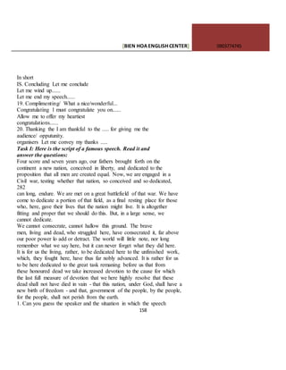 [BIEN HOAENGLISHCENTER] 0903774745
158
In short
IS. Concluding Let me conclude
Let me wind up......
Let me end my speech......
19. Complimenting/ What a nice/wonderful...
Congratulating 1 must congratulate you on......
Allow me to offer my heartiest
congratulations......
20. Thanking the I am thankful to the ..... for giving me the
audience/ opputunity.
organisers Let me convey my thanks .....
Task I: Here is the script of a famous speech. Read it and
answer the questions:
Four score and seven years ago, our fathers brought forth on the
continent a new nation, conceived in liberty, and dedicated to the
proposition that all men are created equal. Now, we are engaged in a
Civil war, testing whether that nation, so conceived and so dedicated,
282
can long, endure. We are met on a great battlefield of that war. We have
come to dedicate a portion of that field, as a final resting place for those
who, here, gave their lives that the nation might live. It is altogether
fitting and proper that we should do this. But, in a large sense, we
cannot dedicate.
We cannot consecrate, cannot hallow this ground. The brave
men, living and dead, who struggled here, have consecrated it, far above
our poor power lo add or detract. The world will little note, nor long
remember what we say here, but it can never forget what they did here.
It is for us the living, rather, to be dedicated here to the unfinished work,
which, they fought here, have thus far nobly advanced. It is rather for us
to be here dedicated to the great task remaning before us that from
these honoured dead we take increased devotion to the cause for which
the last full measure of devotion that we here highly resolve that these
dead shall not have died in vain - that this nation, under God, shall have a
new birth of freedom - and that, government of the people, by the people,
for the people, shall not perish from the earth.
1. Can you guess the speaker and the situation in which the speech
 