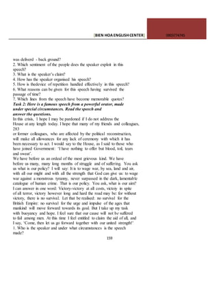 [BIEN HOAENGLISHCENTER] 0903774745
159
was deliverd - back ground?
2. Which sentiment of the people does the speaker exploit in this
speech?
3. What is the speaker’s claim?
4. How has the speaker organised his speech?
5. How is thedevice of repetition handled effectively in this speech?
6. What reasons can be given for this speech having survived the
passage of time?
7. Which lines from the speech have become memorable quotes?
Task 2: Here is a famous speech from a powerful orator, made
under special circumstances. Read the speech and
answer the questions.
In this crisis, 1 hope I may be pardoned if I do not address the
House at any length today. I hope that many of my friends and colleagues,
283
or former colleagues, who are affected by the political reconstruction,
will make all allowances for any lack of ceremony with which it has
been necessary to act. I would say to the House, as I said to those who
have joined Government: ‘I have nothing to offer but blood, toil, tears
and sweat’.
We have before us an ordeal of the most grievous kind. We have
before us many, many long months of struggle and of suffering. You ask
us what is our policy? I will say: It is to wage war, by sea, land and air,
with all our might and with all the strength that God can give us: to wage
war against a monstrous tyranny, never surpassed in the dark, lamentable
catalogue of human crime. That is our policy. You ask, what is our aim?
I can answer in one word: Victory-victory at all costs, victoiy in spite
of all terror, victory however long and hard the road may be: for without
victory, there is no survival. Let that be realised: no survival for the
British Empire: no survival for the urge and impulse of the ages that
mankind will move forward towards its goal. But I take up my task
with buoyancy and hope. I feel sure that our cause will not be suffered
to fail among men. At this time I feel entitled to claim the aid of all, and
I say, ‘Come, then let us go forward together with our united strength!’
1. Who is the speaker and under what circumstances is the speech
made?
 
