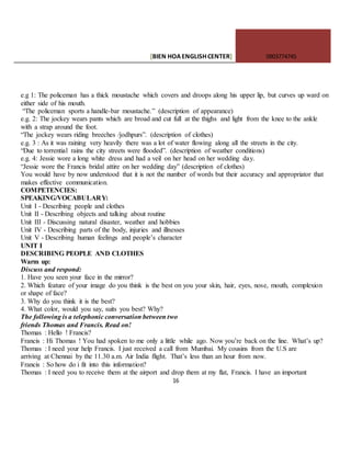 [BIEN HOAENGLISHCENTER] 0903774745
16
e.g 1: The policeman has a thick moustache which covers and droops along his upper lip, but curves up ward on
either side of his mouth.
“The policeman sports a handle-bar moustache.” (description of appearance)
e.g. 2: The jockey wears pants which are broad and cut full at the thighs and light from the knee to the ankle
with a strap around the foot.
“The jockey wears riding breeches /jodhpurs”. (description of clothes)
e.g. 3 : As it was raining very heavily there was a lot of water flowing along all the streets in the city.
“Due to torrential rains the city streets were flooded”. (description of weather conditions)
e.g. 4: Jessie wore a long white dress and had a veil on her head on her wedding day.
“Jessie wore the Francis bridal attire on her wedding day” (description of clothes)
You would have by now understood that it is not the number of words but their accuracy and appropriator that
makes effective communication.
COMPETENCIES:
SPEAKING/VOCABULARY:
Unit I - Describing people and clothes
Unit II - Describing objects and talking about routine
Unit III - Discussing natural disaster, weather and hobbies
Unit IV - Describing parts of the body, injuries and illnesses
Unit V - Describing human feelings and people’s character
UNIT I
DESCRIBING PEOPLE AND CLOTHES
Warm up:
Discuss and respond:
1. Have you seen your face in the mirror?
2. Which feature of your image do you think is the best on you your skin, hair, eyes, nose, mouth, complexion
or shape of face?
3. Why do you think it is the best?
4. What color, would you say, suits you best? Why?
The following is a telephonic conversation between two
friends Thomas and Francis. Read on!
Thomas : Hello ! Francis?
Francis : Hi Thomas ! You had spoken to me only a little while ago. Now you’re back on the line. What’s up?
Thomas : I need your help Francis. I just received a call from Mumbai. My cousins from the U.S are
arriving at Chennai by the 11.30 a.m. Air India flight. That’s less than an hour from now.
Francis : So how do i fit into this information?
Thomas : I need you to receive them at the airport and drop them at my flat, Francis. I have an important
 