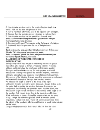 [BIEN HOAENGLISHCENTER] 0903774745
160
2. How does the speaker caution the people about the tough time
ahead? Pick out the lines and phrases he uses.
3. How is repetition effectively used in this speech? Give examples.
4. Illustrate how the question-answer structure is exploited here.
5. How does the speaker end his speech in a dramatic tone?
Task 3: Read the following memorable speeches and analyse
their organization and structure.
1. The speech of Swami Vivekananda at the Parliament of religions.
2. Jawaharlal Nehru’s speech on the eve of Independence.
284
Task 4: Memorise and reproduce the above speeches before your
friends. This is how great speakers were made.
Task 5: Prepare a speech on ‘India, the greatest democracy in
the world.’ Speak it before your class.
B. ADDRESS OF WELCOME / SPEECH OF
INTRODUCTION
Though many of us may not get an opportunity to make a speech,
most of us get a chance to deliver a ‘welcome speech’ (welcome
address) and to introduce the chief guest and the main speaker.
The speech of introduction serves the same purpose as a social
introduction. It brings the speaker the audience together, establishes
a friendly atmosphere and createsi a bond of interest between them.
The success of the Meeting depends upon how you create an enthusiastic
and emotional atmosphere through your opening remarks.
An introduction ought to lead us lo the inside of the topic
sufficiently to make us want to hear it discussed. It ought to lead us to
the inside fuels regarding the speaker, facts that demonstrate his
competence for discussing the particular topic. In other words, our
introduction o ught to sell’ the topic to the audience and it ought to sell
the speaker. And it ought to do them in the shortest possible time.
While welcoming a visitor, thoroughly prepare what you are going
to say. Though the welcome speech is short, it demands careful
preparation. Gather your facts. These will centre around ihree items:
the subject of the speaker’s talk, his qualification to speak on the subject
and his name.
Gct your biographical (acts from ‘who’s who’ or from the close
 