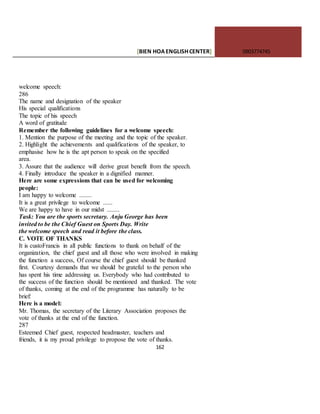 [BIEN HOAENGLISHCENTER] 0903774745
162
welcome speech:
286
The name and designation of the speaker
His special qualifications
The topic of his speech
A word of gratitude
Remember the following guidelines for a welcome speech:
1. Mention the purpose of the meeting and the topic of the speaker.
2. Highlight the achievements and qualifications of the speaker, to
emphasise how he is the apt person to speak on the specified
area.
3. Assure that the audience will derive great benefit from the speech.
4. Finally introduce the speaker in a dignified manner.
Here are some expressions that can be used for welcoming
people:
I am happy to welcome ........
It is a great privilege to welcome ......
We are happy to have in our midst ........
Task: You are the sports secretary. Anju George has been
invited to be the Chief Guest on Sports Day. Write
the welcome speech and read it before the class.
C. VOTE OF THANKS
It is custoFrancis in all public functions to thank on behalf of the
organization, the chief guest and all those who were involved in making
the function a success, Of course the chief guest should be thanked
first. Courtesy demands that we should be grateful to the person who
has spent his time addressing us. Everybody who had contributed to
the success of the function should be mentioned and thanked. The vote
of thanks, coming at the end of the programme has naturally to be
brief:
Here is a model:
Mr. Thomas, the secretary of the Literary Association proposes the
vote of thanks at the end of the function.
287
Esteemed Chief guest, respected headmaster, teachers and
friends, it is my proud privilege to propose the vote of thanks.
 
