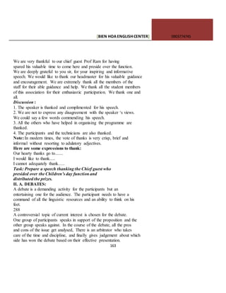 [BIEN HOAENGLISHCENTER] 0903774745
163
We are very thankful to our chief guest Prof Ram for having
spared his valuable time to come here and preside over the function.
We are deeply grateful to you sir, for your inspiring and informative
speech. We would like to thank our headmaster for his valuable guidance
and encouragement. We are extremely thank all the members of the
staff for their able guidance and help. We thank all the student members
of this association for their enthusiastic participation. We thank one and
all.
Discussion :
1. The speaker is thanked and complimented for his speech.
2. We are not to express any disagreement with the speaker ‘s views.
We could say a few words commending his speech.
3. All the others who have helped in organising the programme are
thanked.
4. The participants and the technicians are also thanked.
Note: In modern times, the vote of thanks is very crisp, brief and
informal without resorting to adulatory adjectives.
Here are some expressions to thank:
Our hearty thanks go to.......
I would like to thank.....
I cannot adequately thank......
Task: Prepare a speech thanking the Chief guest who
presided over the Children’s day function and
distributed the prizes.
II. A. DEBATES:
A debate is a demanding activity for the participants but an
entertaining one for the audience. The participant needs to have a
command of all the linguistic resources and an ability to think on his
feet.
288
A controversial topic of current interest is chosen for the debate.
One group of participants speaks in support of the proposition and the
other group speaks against. In the course of the debate, all the pros
and cons of the issue get analysed, There is an arbitrator who takes
care of the time and discipline, and finally gives judgement about which
side has won the debate based on their effective presentation.
 