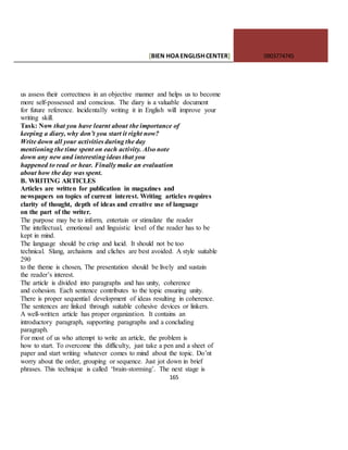 [BIEN HOAENGLISHCENTER] 0903774745
165
us assess their correctness in an objective manner and helps us to become
more self-possessed and conscious. The diary is a valuable document
for future reference. lncidentally writing it in English will improve your
writing skill.
Task: Now that you have learnt about the importance of
keeping a diary, why don’t you start it right now?
Write down all your activities during the day
mentioning the time spent on each activity. Also note
down any new and interesting ideas that you
happened to read or hear. Finally make an evaluation
about how the day was spent.
B. WRITING ARTICLES
Articles are written for publication in magazines and
newspapers on topics of current interest. Writing articles requires
clarity of thought, depth of ideas and creative use of language
on the part of the writer.
The purpose may be to inform, entertain or stimulate the reader
The intellectual, emotional and linguistic level of the reader has to be
kept in mind.
The language should be crisp and lucid. It should not be too
technical. Slang, archaisms and cliches are best avoided. A style suitable
290
to the theme is chosen, The presentation should be lively and sustain
the reader’s interest.
The article is divided into paragraphs and has unity, coherence
and cohesion. Each sentence contributes to the topic ensuring unity.
There is proper sequential development of ideas resulting in coherence.
The sentences are linked through suitable cohesive devices or linkers.
A well-written article has proper organization. It contains an
introductory paragraph, supporting paragraphs and a concluding
paragraph.
For most of us who attempt to write an article, the problem is
how to start. To overcome this difficulty, just take a pen and a sheet of
paper and start writing whatever comes to mind about the topic. Do’nt
worry about the order, grouping or sequence. Just jot down in brief
phrases. This technique is called ‘brain-storming’. The next stage is
 