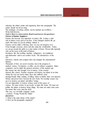 [BIEN HOAENGLISHCENTER] 0903774745
166
selecting the salient points and organising them into paragraphs. The
article should not be too long.
The technique of writing articles can be summed up as follows -
Write-Edit-Rewrite.
Task I: Here is a short article. Read it and answer the questions:
Science of human happiness
Science has become very important in today’s life. It plays a vital
role in almost every part of our lives. It has changed modern life go
much that today we can do nothing without it.
Science can be called a blessing since we owe our progress to it.
It has brought everyone closer and also made lite comfortable. Today,
we can go around the globe in a man matter of hours. Wecan talk topeople
who are far away at the push of buttons.
Inventions like the washing machine, refrigerator, air conditioner
and dishwasher add to our comfort levels. The introduction of the
291
television, cinema and compact discs has changed the entertainment
industry.
Thousands of lives are saved everyday due to the progress to
medical science. No industry or office can do without computers. Infact
computers can be called the greatest invention of the modern age.
But science has also brought a lot of misery. It has created
diseases like cancer, Nuclear weapons can destroy our planet in no time.
Along the way our moral values have also suffered some
damage.People think nothing of killing others to further their own interests.
Money and power have become the new Gods. We worship science but
use it to destroy our planet and fellow beings.
It is not impossible to remove al least some of the curses of
science. We must resolve lo use it,only to make life better. We must not
pollute the planet or destroy living things. We must not make more arms
but ensure that every man has food.
This way, we can build a happier world.
- courtesy ‘Young World,The Hindu’
Questions:
1. What is the main theme of the article?
2. How are the paragraphs organised?
 
