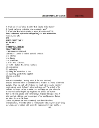 [BIEN HOAENGLISHCENTER] 0903774745
167
3. What can you say about its style? Is it suitable to the theme?
4. Does it end on an optimistic or a pessimistic note?
5. What is the level of the reader to whom it is addressed?291
Task 2: Write an article describing vividly the most memorable
event in your life.
292
SUPPLEMENTARY
MODULES
293
WRITING LETTERS
COMPETENCIES
I. WRITING INFORMAL
LETTERS - Letters to various personal contacts
a) to relatives
b) to friends
c) to pen-friends
2. WRITING FORMAL
LITTERS - Letters for.Various functions
(a) complaining
(b) apologising
(c) asking for permission to visit
(d) requesting goods to be supplied
(placing an order)
294
Next to conversations, writing letters is the most universal,
personal and warm mode of communication. We live in a world of modern
gadgets. When we push a few buttons, we reach out to people. Can they
reach out and touch the heart’s chord us letters can? The arrival of the
mailman no longer excites us as the buzz and beep and glow of media.
It is so much easier to pick up the phone and press a few buttons
than to put your genuine and warm feelings to paper through a pen. A
letter can last a lifetime and become part of our autobiography. Let us
not allow the art to die down.
Letters are perhaps the most commonly used form of written
communication. We write letters to communicate with people who are away
us. Letters can be written with a specific purpose or they may just be a
 