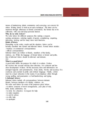 [BIEN HOAENGLISHCENTER] 0903774745
168
means of maintaining phatic communion and conveying our concern for
others. Writing letters is both an art and a technique. The latter can be
mastered through adherence to formal conventions; the former has to be
cultivated, with care and deep personal interest.
Why do we write letters?
We write letters for different purposes like making a request,
seeking permission, ordering supply of goods, complaining, enquiring,
informing, inviting and for many more such functions.
Kinds of letters
Depending on the writer, reader and the situation, letters can be
broadly classified into formal and informal letters. Formal letters include:
- business or commercial correspondence
- official correspondence
Informal letters are written to friends, members of the family,
relatives, etc. While the language of formal letters is formal and polite,
that of informal letters should be informal and intimate.
295
What is a good letter?
A good letter fulfils the purpose for which it is written. It takes
the receiver into account and has clear direction. It is coherent and has
clear development of ideas. All the necessary facts and information are
arranged logically and systematically. It has clarity, brevity and accuracy ll is
courteous and couched in polite and civilised language. Finally, a letter
must be a visual attraction to the reader, It can displease either through
wrong spelling and punctuation or bad handwriting and typing.
I. Informal letters:
Informal letters include all correspondence between intimate
friends, between members of a family, relatives. etc.
We write such letters for some of the purposes given below:
- to inform someone of travel arrangements, your plan of visit,
birth, death, celebration, etc.
- to invite for a function -to request for help
- to make enquiries
- to ask for advice
- to offer help
- to apologise
 
