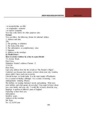 [BIEN HOAENGLISHCENTER] 0903774745
169
- to accept/decline an offer
- to congratulate someone
- to express sympathy
You may write letters for other purposes also.
Format:
You can follow the following format for informal lettlers:
1. Address and date
296
2. The greeting or salutation
3. The body of the letter
4. The subscription or complimentary close
5. Signature
6. Address on the envelope
(i) Model letter :
Here is a letter written by a boy to a pen friend:
15, Avenue Road,
East Cross,
Salutation Sender’s address Chennai -2
12.01.04
Dear Peter,
I got your address from the list of pals in ‘The Reader’s Digest’.
I selected you because lam curious to know about your city, London,
about which I have read a lot in novels.
I liveinChcnnai, in South India. It is the state capital ofTamilnadu.
It is a coastal on thcBay ofBengaJ. It is a centre of learning. 1 am
undergraduate studying Physics.
My hobbies we reading historical novels and painting. What aree
your hobbies and what games do you play? I am eager lo know about
you, your family and your city. 1 would like to know about the way
language is spoken in different parts of England.
Expecting to hear from you.
Subscription
Invisibly yours,
Address on the envelope
Mr. Peter
No. 12, LCW Lane
 