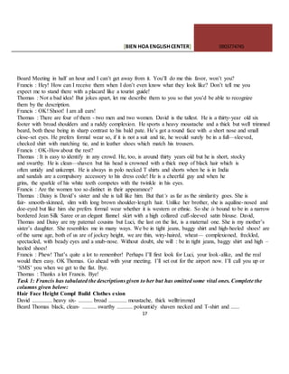 [BIEN HOAENGLISHCENTER] 0903774745
17
Board Meeting in half an hour and I can’t get away from it. You’ll do me this favor, won’t you?
Francis : Hey! How can I receive them when I don’t even know what they look like? Don’t tell me you
expect me to stand there with a placard like a tourist guide!
Thomas : Not a bad idea! But jokes apart, let me describe them to you so that you’d be able to recognize
them by the description.
Francis : OK! Shoot! I am all ears!
Thomas : There are four of them - two men and two women. David is the tallest. He is a thirty-year old six
footer with broad shoulders and a ruddy complexion. He sports a heavy moustache and a thick but well trimmed
beard, both these being in sharp contrast to his bald pate. He’s got a round face with a short nose and small
close-set eyes. He prefers formal wear so, if it is not a suit and tie, he would surely be in a full—sleeved,
checked shirt with matching tie, and in leather shoes which match his trousers.
Francis : OK-How about the rest?
Thomas : It is easy to identify in any crowd. He, too, is around thirty years old but he is short, stocky
and swarthy. He is clean—shaven but his head is crowned with a thick mop of black hair which is
often untidy and unkempt. He is always in polo necked T shirts and shorts when he is in India
and sandals are a compulsory accessory to his dress code! He is a cheerful guy and when he
grins, the sparkle of his white teeth competes with the twinkle in his eyes.
Francis : Are the women too so distinct in their appearance?
Thomas : Daisy is David’s sister and she is tall like him. But that‘s as far as the similarity goes. She is
fair- smooth-skinned, slim with long brown shoulder-length hair. Unlike her brother, she is aquiline-nosed and
doe-eyed but like him she prefers formal wear whether it is western or ethnic. So she is bound to be in a narrow
bordered Jean Silk Saree or an elegant flannel skirt with a high collared cuff-sleeved satin blouse. David,
Thomas and Daisy are my paternal cousins but Luci, the last on the list, is a maternal one. She is my mother’s
sister’s daughter. She resembles me in many ways. We be in tight jeans, baggy shirt and high-heeled shoes! are
of the same age, both of us are of jockey height, we are thin, wiry-haired, wheat— complexioned, freckled,
spectacled, with beady eyes and a snub-nose. Without doubt, she will : be in tight jeans, baggy shirt and high –
heeled shoes!
Francis : Phew! That’s quite a lot to remember! Perhaps I’ll first look for Luci, your look-alike, and the real
would then easy. OK Thomas. Go ahead with your meeting. I’ll set out for the airport now. I’ll call you up or
‘SMS’ you when we get to the flat. Bye.
Thomas : Thanks a lot Francis. Bye!
Task 1: Francis has tabulated the descriptions given to her but has omitted some vital ones. Complete the
columns given below:
Hair Face Height Compl Build Clothes exion
David .............. heavy six- .......... broad ............. moustache, thick welltrimmed
Beard Thomas black, clean- .......... swarthy ........... polountidy shaven necked and T-shirt and ......
 