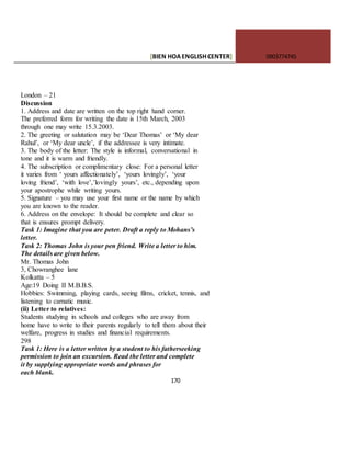 [BIEN HOAENGLISHCENTER] 0903774745
170
London – 21
Discussion
1. Address and date are written on the top right hand corner.
The preferred form for writing the date is 15th March, 2003
through one may write 15.3.2003.
2. The greeting or salutation may be ‘Dear Thomas’ or ‘My dear
Rahul’, or ‘My dear uncle’, if the addressee is very intimate.
3. The body of the letter: The style is informal, conversational in
tone and it is warm and friendly.
4. The subscription or complimentary close: For a personal letter
it varies from ‘ yours affectionately’, ‘yours lovingly’, ‘your
loving friend’, ‘with love’,’lovingly yours’, etc., depending upon
your apostrophe while writing yours.
5. Signature – you may use your first name or the name by which
you are known to the reader.
6. Address on the envelope: It should be complete and clear so
that is ensures prompt delivery.
Task 1: Imagine that you are peter. Draft a reply to Mohans’s
letter.
Task 2: Thomas John is your pen friend. Write a letter to him.
The details are given below.
Mr. Thomas John
3, Chowranghee lane
Kolkatta – 5
Age:19 Doing II M.B.B.S.
Hobbies: Swimming, playing cards, seeing films, cricket, tennis, and
listening to carnatic music.
(ii) Letter to relatives:
Students studying in schools and colleges who are away from
home have to write to their parents regularly to tell them about their
welfare, progress in studies and financial requirements.
298
Task 1: Here is a letter written by a student to his fatherseeking
permission to join an excursion. Read the letter and complete
it by supplying appropriate words and phrases for
each blank.
 