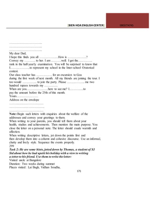 [BIEN HOAENGLISHCENTER] 0903774745
171
…………………………..
…………………………..
…………………………..
My dear Dad,
I hope this finds you all ………………How is ………………?
Convey my ……….. to her. I am ……….well. I got the…………..
rank in the half-yearly examination. You will be surprised to know that
I……………….to represent my school in the Inter-school Oratorical
contest.
Our class teacher has …………… for an excursion to Goa
during the first week of next month. All my friends are joining the tour. I
too would ………….. to join the party. Please …………….. me two
hundred rupees towards my ………….
When are you…………………here to see me? I…………..to
pay the amount before the 25th of this month.
Yours…………………
Address on the envelope
……………………………
…………………………….
……………………………
Note: Begin such letters with enquiries about the welfare of the
addressee and convey your greetings to them.
When writing to your parents, you should tell them about your
health, studies and achievements. Then mention the main purpose. You
close the letter on a personal note. The letter should exude warmth and
affection.
When writing descriptive letters, jot down the points first and
then develop them into a cohernt and cohesive discourse. Use an informal,
chatty and lively style. Sequence the events properly.
299
Task 2: He are some hints, jotted down by Thomas, a student of XI
Std about how he had upetit his holiday with a view to writing
a tetter to his friend. Use them to write the letter:
Visited uncle at Bangalore
Duration: Two weeks during summer
Places visited: Lai Bagh, Vidhan Soudha,
 