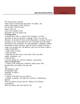[BIEN HOAENGLISHCENTER] 0903774745
172
The Visweswarayya Museum
Visited Mysore: Krishna Raja Sagar Dam, Art Gallery, Zoo
Spent evening playing cricket and chess
Saw the movie ‘My Fair Lady’
Impact of the visit
Learnt a few Kannada words
Memorable trip in the Garden City
II. Formal letters
A formal/official letter is a matter of fact transaction. It is brief
and formal in style but courteous in language. There is no room for
affectation of any kind. We must avoid colloquialisms and slang. However,
nowadays, the use of stiff impersonal style is discarded and a less formal
and involved style is preferred. An ‘open punctuation’ completely omitting
all punctuation marks (American style) has become common nowadays,
saving a lot of typing time. The following steps are to be borne in mind in
writing Formal letters:
1. Think before you write
2. Plan your letter
3. Make the first draft {focus on the matter, brief, crisp style,
suitable subscription, etc)
4. Edit the draft
5. Present carefully-Use attractive stationery, proper layout
Parts of a formal letter
1. Address of the sender/writer preferably without name. Write
the date below your address You may write:
300
30th September. 2003
30 September, 2003
September 30, 2003 or
30-9-2003.
2. Address of the person you are writing to
3. Salution or greeting –The following convention of addressing is
followed:
When you address a person Dear Sir / Madam or Sir/ Madam
by designation
When you address more than Dear Sir, Sirs
 