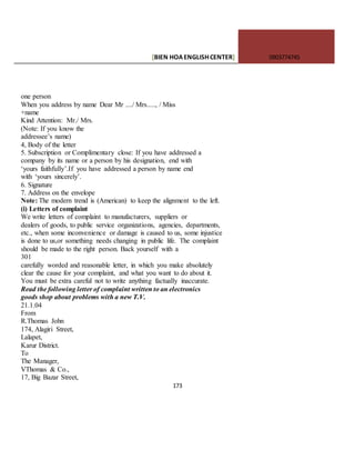 [BIEN HOAENGLISHCENTER] 0903774745
173
one person
When you address by name Dear Mr ..../ Mrs....., / Miss
+name
Kind Attention: Mr./ Mrs.
(Note: If you know the
addressee’s name)
4, Body of the letter
5. Subscription or Complimentary close: If you have addressed a
company by its name or a person by his designation, end with
‘yours faithfully’.If you have addressed a person by name end
with ‘yours sincerely’.
6. Signature
7. Address on the envelope
Note: The modern trend is (American) to keep the alignment to the left.
(i) Letters of complaint
We write letters of complaint to manufacturers, suppliers or
dealers of goods, to public service organizations, agencies, departments,
etc., when some inconvenience or damage is caused to us, some injustice
is done to us,or something needs changing in public life. The complaint
should be made to the right person. Back yourself with a
301
carefully worded and reasonable letter, in which you make absolutely
clear the cause for your complaint, and what you want to do about it.
You must be extra careful not to write anything factually inaccurate.
Read the following letter of complaint written to an electronics
goods shop about problems with a new T.V.
21.1.04
From
R.Thomas John
174, Alagiri Street,
Lalapet,
Karur District.
To
The Manager,
VThomas & Co.,
17, Big Bazar Street,
 