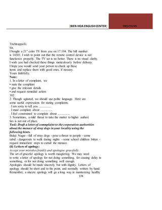 [BIEN HOAENGLISHCENTER] 0903774745
174
Trichirappalli.
Sir,
I bought a 21” color TV from you on 17.104. The bill number
is 14301. I wish to point out that the remote control device is not
functionin properly. The TV set is no better. There is no visual clarity.
I wish you had checked these things meticulously before delivery.
I hope you would send your person to check up these
items and replace them with good ones, if nessary.
Yours faithfully,
Note:
1. In a letter of complaint, we
• state the complaint
• give the relevant details
• and request remedial action
302
2. Though agitated, we should use polite language. Here are
some useful expressions for stating complaints.
. I am sorry to tell you ................
. I must complain about ...............
. I feel constrained to complain about ...............
3. Sometimes, a mild threat to take the matter to higher authori
ties is not out of place.
Task: Draft a letter of commplaint to the corporation authorities
about the menace of stray dogs in your locality using the
following hints.
Balaji Nagar - full of stray dogs - pose a threat to people - some
rabid - dangerouts to walk during nights - some school children bitten -
request immediate steps to curtail the menace.
(ii) Letters of apology:
Accept your mistakes frankly and apologise gracefully.
The art of graceful apology is worth masgtering. We may need
to write a letter of apology for not doing something, for causing delay in
something, or for not doing something well enough.
Apologies should be made sincerely but with dignity. Letters of
apology should be short and to the point, and normally written by hand.
Remember, a sincere apology will go a long way in maintaining healthy
 