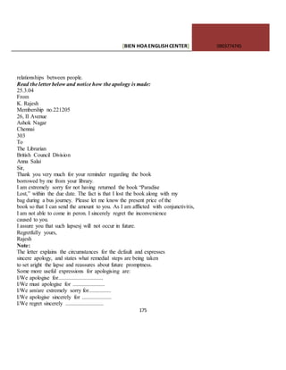 [BIEN HOAENGLISHCENTER] 0903774745
175
relationships between people.
Read the letter below and notice how the apology is made:
25.3.04
From
K. Rajesh
Membership no.221205
26, II Avenue
Ashok Nagar
Chennai
303
To
The Librarian
British Council Division
Anna Salai
Sir,
Thank you very much for your reminder regarding the book
borrowed by me from your library.
I am extremely sorry for not having returned the book “Paradise
Lost,” within the due date. The fact is that I lost the book along with my
bag during a bus journey. Please let me know the present price of the
book so that I can send the amount to you. As I am afflicted with conjunctivitis,
I am not able to come in peron. I sincerely regret the inconvenience
caused to you.
I assure you that such lapsesj will not occur in future.
Regretfully yours,
Rajesh
Note:
The letter explains the circumstances for the default and expresses
sincere apology, and states what remedial steps are being taken
to set aright the lapse and reassures about future promptness.
Some more useful expressions for apologising are:
I/We apologise for................................
I/We must apologise for .......................
I/We am/are extremely sorry for................
I/We apologise sincerely for .....................
I/We regret sincerely ...........................
 