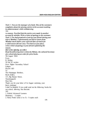 [BIEN HOAENGLISHCENTER] 0903774745
176
Task 1 : You are the manager of a bank. One of the customers
complains about the missing entries in his account resulting
in embarrassment while withdarwing
304
mo money. You find that the entries were made in another
account by mistake. Write a letter of apology to the customer.
Task 2: You had promised to look up your friend during your
trip to Mumbai. Unfortunately you had to return from
Mumbai much before your expected date of return for
a valid reason (Invent one). Now back at your place,
write a letter of apology to your friend explaining the
reason.
(iii) Letter placing an order:
Read the following letter written by Mohan, the cultural Secretary
of a school placing an order for prize books.
5th August 2004
From
R. Mohan
XI Std.’B’ section
Govt. Higher Secondary School
Lalapet
Pin.641 003
To
The Palaniappa Brothers,
Book-Sellers,
121, Big Bazaar Street,
Tiruchirappalli
Dear Sirs,
Thank you for your letter of 1st August enclosing your
latest catalogue.
I shall be thankful if you could send me the following books for
our school, allowing due discount.
305
1. Oxford Advanced Learners
Dictionary – 2 copies
2. Harry Potter series (1 to 5) – 5 copies each
 