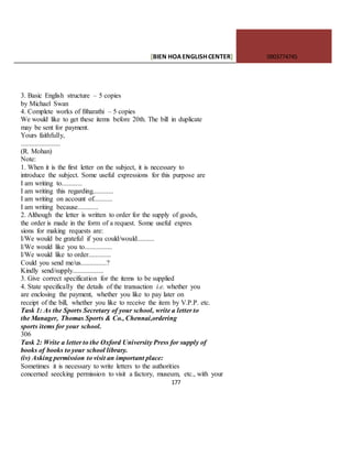 [BIEN HOAENGLISHCENTER] 0903774745
177
3. Basic English structure – 5 copies
by Michael Swan
4. Complete works of Bharathi – 5 copies
We would like to get these items before 20th. The bill in duplicate
may be sent for payment.
Yours faithfully,
.......................
(R. Mohan)
Note:
1. When it is the first letter on the subject, it is necessary to
introduce the subject. Some useful expressions for this purpose are
I am writing to............
I am writing this regarding............
I am writing on account of...........
I am writing because............
2. Although the letter is written to order for the supply of goods,
the order is made in the form of a request. Some useful expres
sions for making requests are:
I/We would be grateful if you could/would..........
I/We would like you to................
I/We would like to order.............
Could you send me/us...............?
Kindly send/supply..................
3. Give correct specification for the items to be supplied
4. State specifically the details of the transaction i.e. whether you
are enclosing the payment, whether you like to pay later on
receipt of the bill, whether you like to receive the item by V.P.P. etc.
Task 1: As the Sports Secretary of your school, write a letter to
the Manager, Thomas Sports & Co., Chennai,ordering
sports items for your school.
306
Task 2: Write a letter to the Oxford University Press for supply of
books of books to your school library.
(iv) Asking permission to visit an important place:
Sometimes it is necessary to write letters to the authorities
concerned seecking permission to visit a factory, museum, etc., with your
 